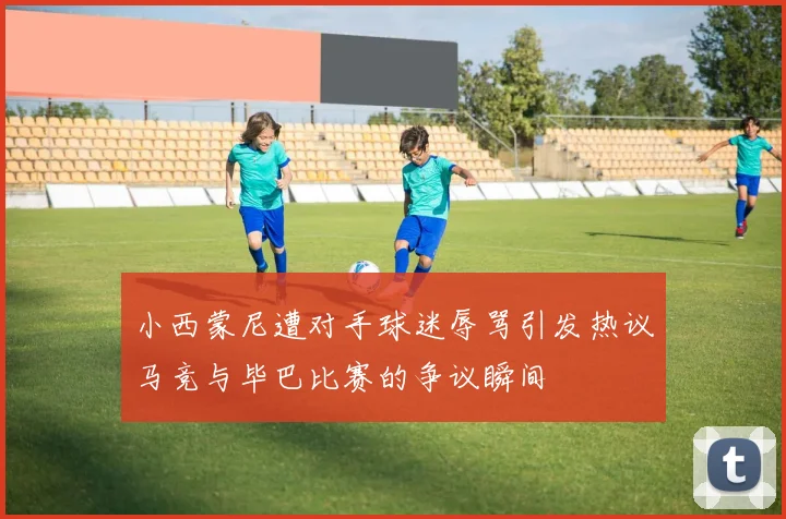 小西蒙尼遭对手球迷辱骂引发热议马竞与毕巴比赛的争议瞬间