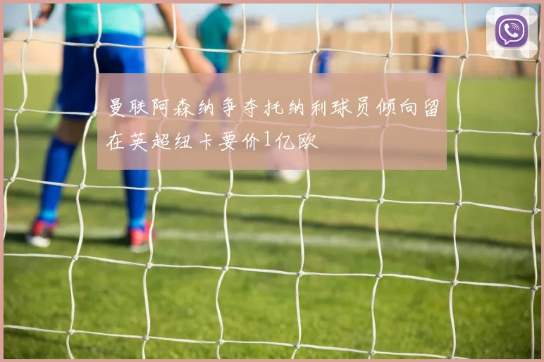 曼联阿森纳争夺托纳利球员倾向留在英超纽卡要价1亿欧