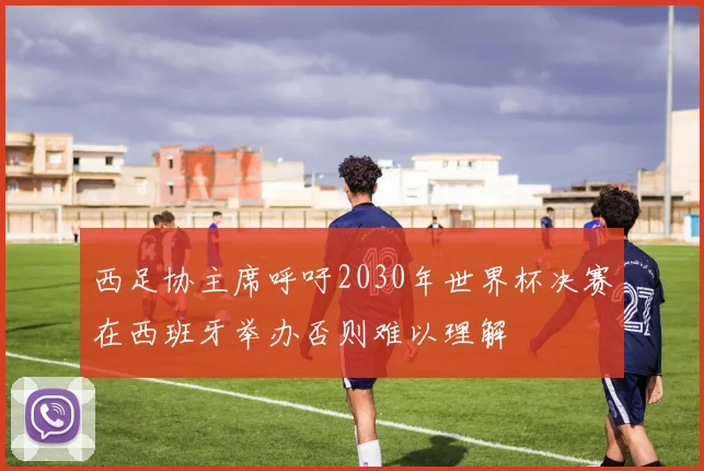 西足协主席呼吁2030年世界杯决赛在西班牙举办否则难以理解