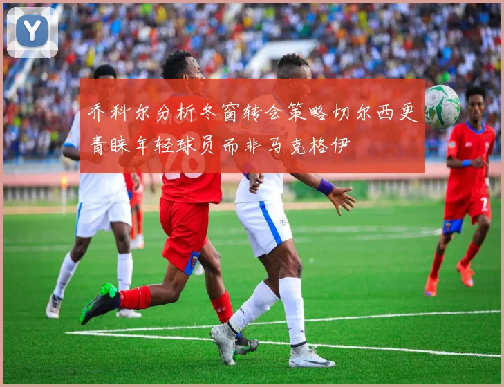 乔科尔分析冬窗转会策略切尔西更青睐年轻球员而非马克格伊