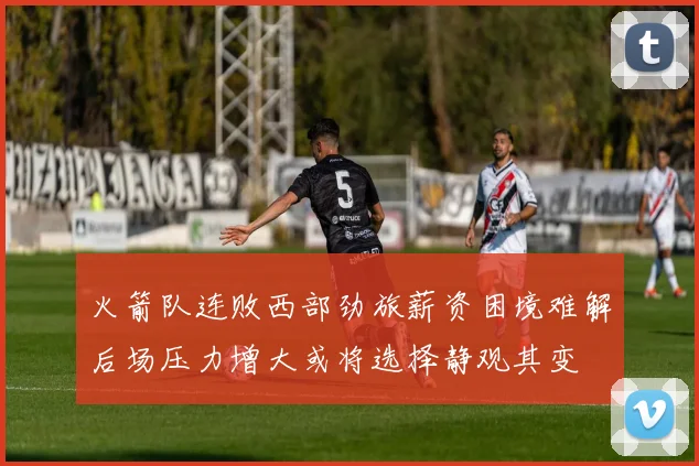火箭队连败西部劲旅薪资困境难解后场压力增大或将选择静观其变