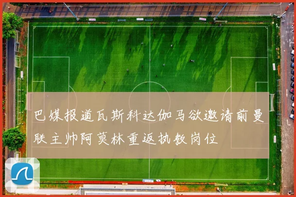 巴媒报道瓦斯科达伽马欲邀请前曼联主帅阿莫林重返执教岗位