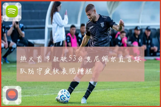 热火首节狂砍53分克尼佩尔直言球队防守疲软表现糟糕