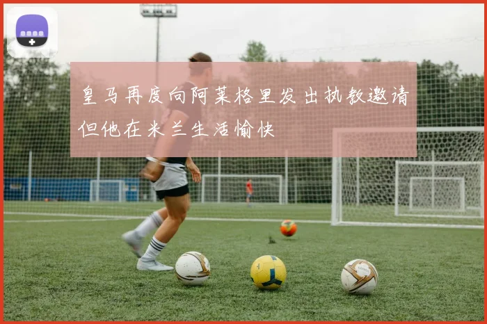 皇马再度向阿莱格里发出执教邀请但他在米兰生活愉快