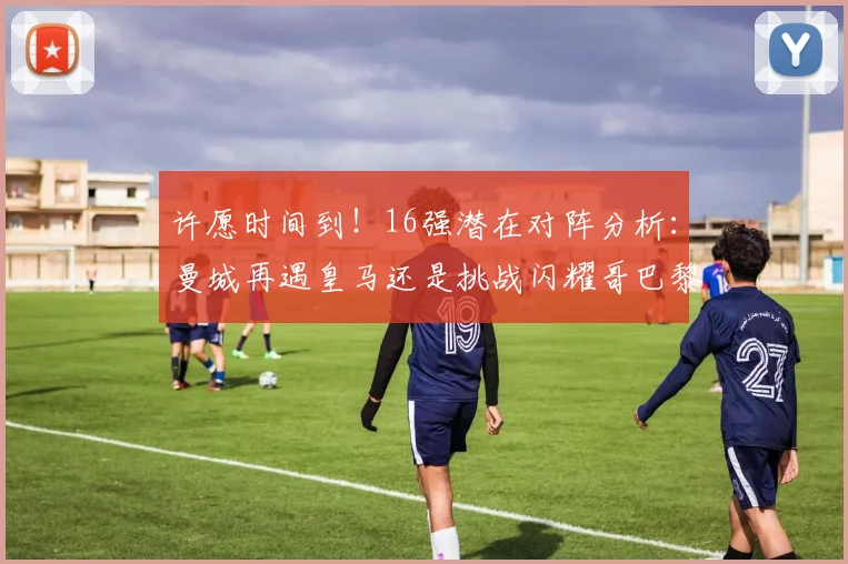 许愿时间到！16强潜在对阵分析：曼城再遇皇马还是挑战闪耀哥巴黎或对决巴萨