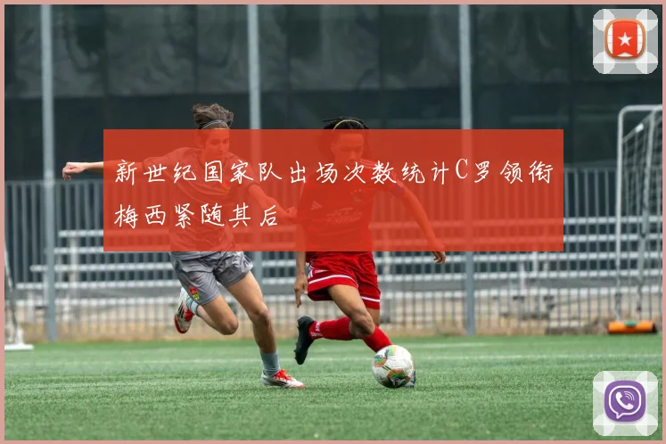 新世纪国家队出场次数统计C罗领衔梅西紧随其后