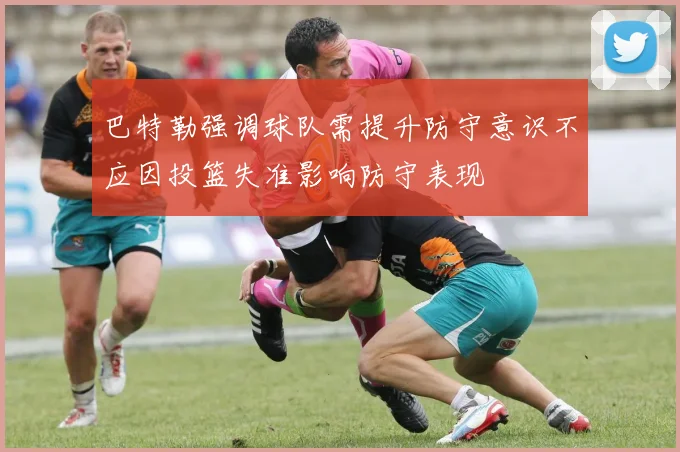 巴特勒强调球队需提升防守意识不应因投篮失准影响防守表现