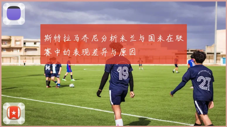 斯特拉马乔尼分析米兰与国米在联赛中的表现差异与原因