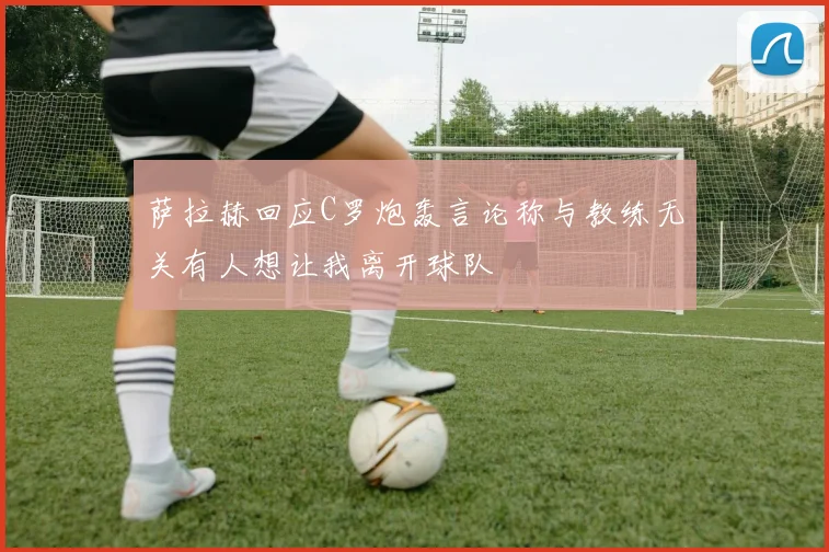 萨拉赫回应C罗炮轰言论称与教练无关有人想让我离开球队