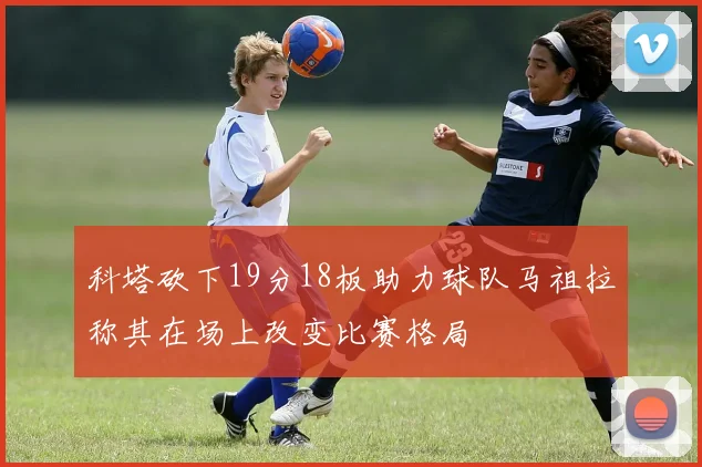 科塔砍下19分18板助力球队马祖拉称其在场上改变比赛格局