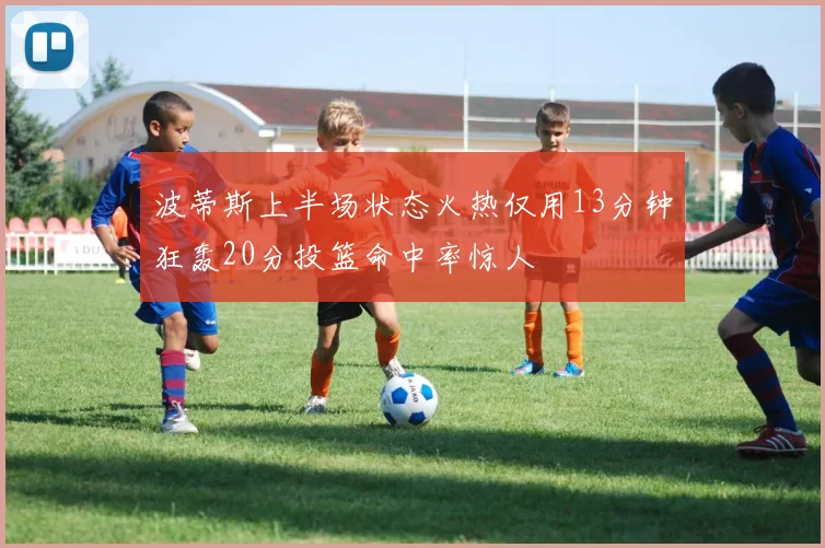 波蒂斯上半场状态火热仅用13分钟狂轰20分投篮命中率惊人