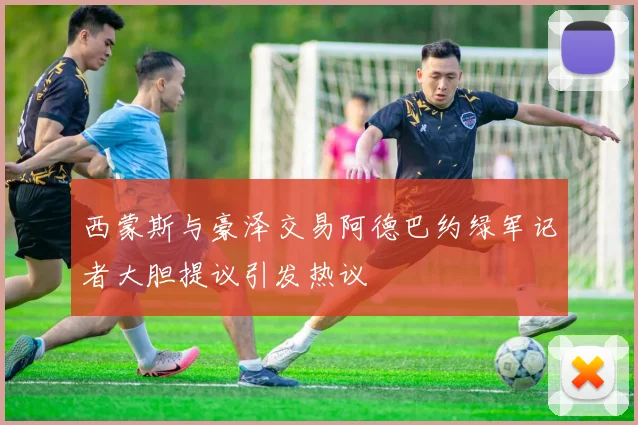 西蒙斯与豪泽交易阿德巴约绿军记者大胆提议引发热议