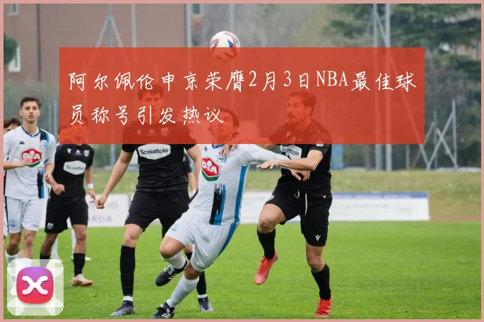 阿尔佩伦申京荣膺2月3日NBA最佳球员称号引发热议
