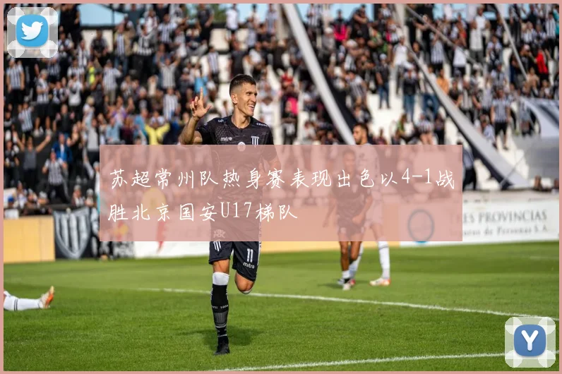 苏超常州队热身赛表现出色以4-1战胜北京国安U17梯队
