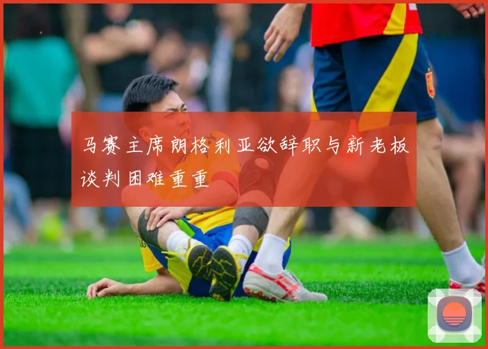 马赛主席朗格利亚欲辞职与新老板谈判困难重重