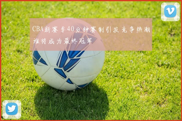 CBA新赛季40分钟赛制引发竞争热潮谁将成为最终冠军