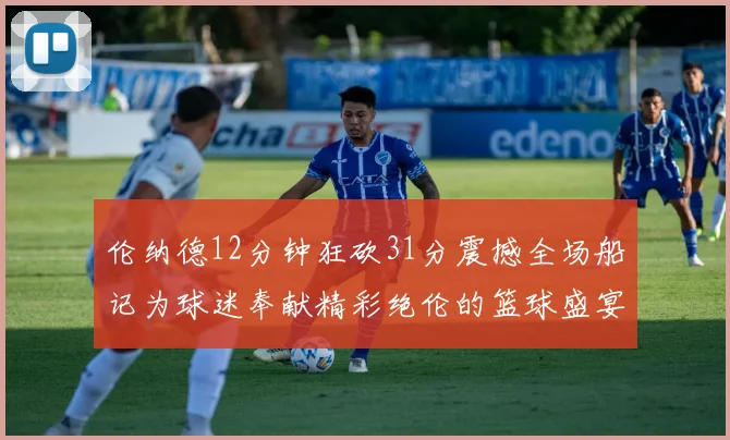 伦纳德12分钟狂砍31分震撼全场船记为球迷奉献精彩绝伦的篮球盛宴