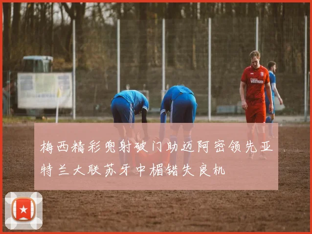 梅西精彩兜射破门助迈阿密领先亚特兰大联苏牙中楣错失良机