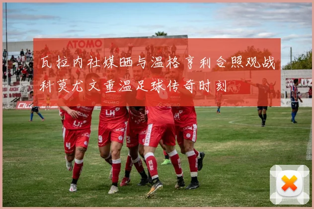 瓦拉内社媒晒与温格亨利合照观战科莫尤文重温足球传奇时刻