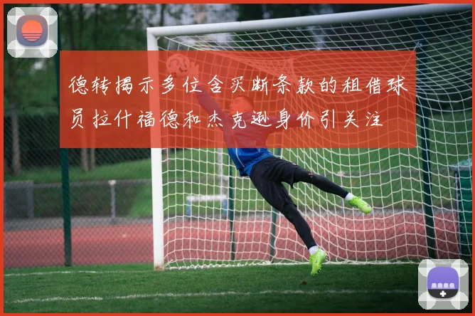德转揭示多位含买断条款的租借球员拉什福德和杰克逊身价引关注