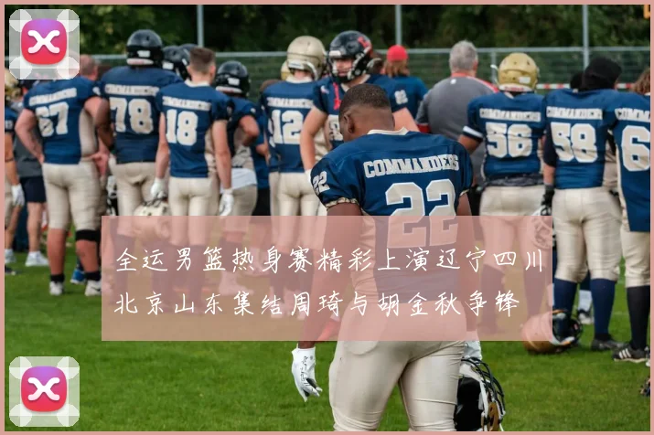 全运男篮热身赛精彩上演辽宁四川北京山东集结周琦与胡金秋争锋