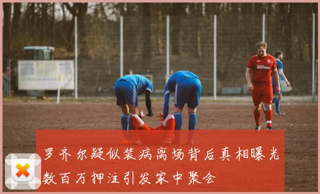 罗齐尔疑似装病离场背后真相曝光数百万押注引发家中聚会