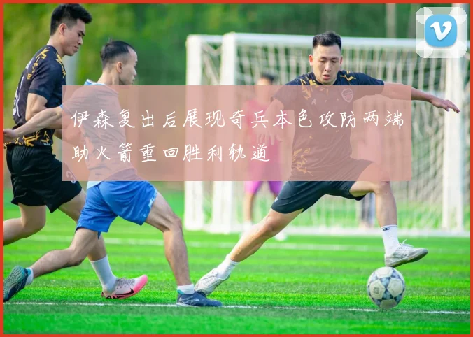 伊森复出后展现奇兵本色攻防两端助火箭重回胜利轨道