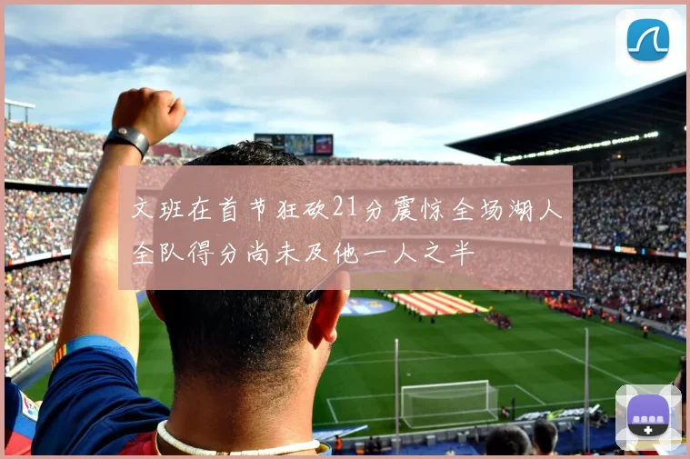 文班在首节狂砍21分震惊全场湖人全队得分尚未及他一人之半