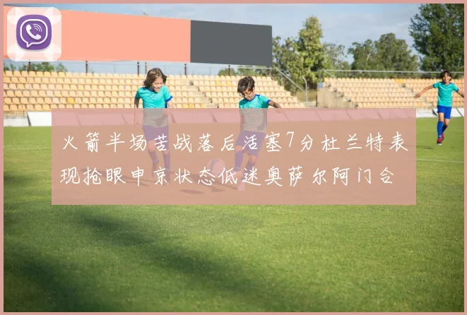火箭半场苦战落后活塞7分杜兰特表现抢眼申京状态低迷奥萨尔阿门合力贡献16分