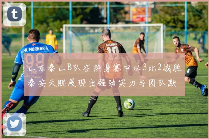山东泰山B队在热身赛中以3比2战胜泰安天贶展现出强劲实力与团队默契