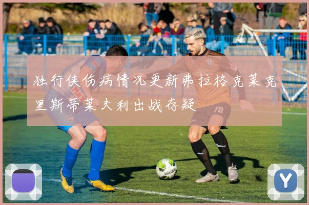 独行侠伤病情况更新弗拉格克莱克里斯蒂莱夫利出战存疑