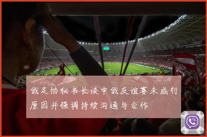 俄足协秘书长谈中俄友谊赛未成行原因并强调持续沟通与合作