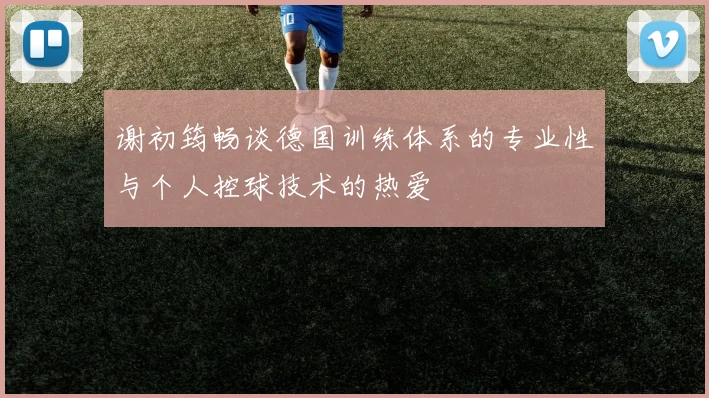 谢初筠畅谈德国训练体系的专业性与个人控球技术的热爱