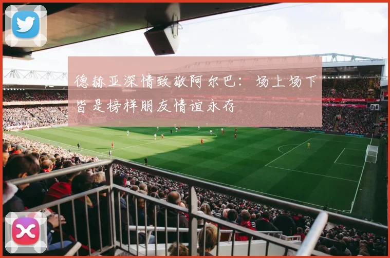 德赫亚深情致敬阿尔巴：场上场下皆是榜样朋友情谊永存