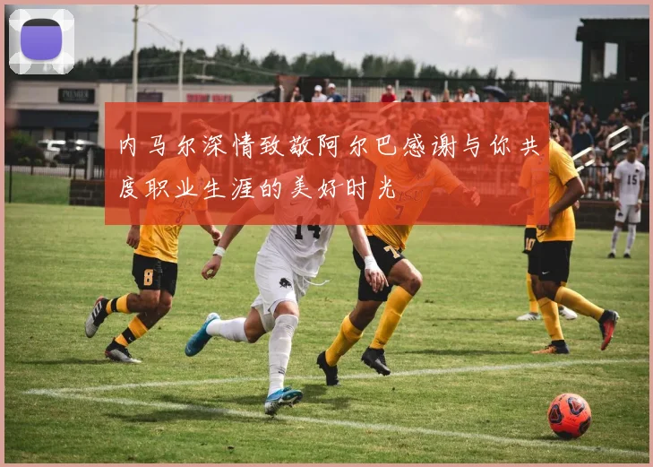内马尔深情致敬阿尔巴感谢与你共度职业生涯的美好时光
