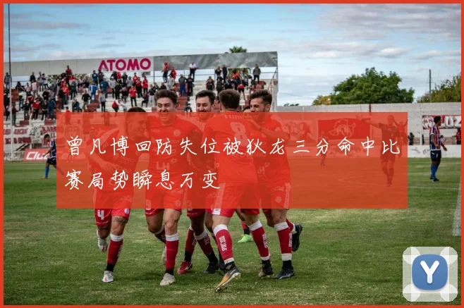 曾凡博回防失位被狄龙三分命中比赛局势瞬息万变