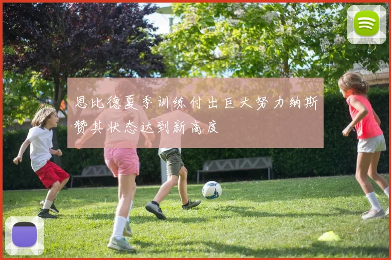 恩比德夏季训练付出巨大努力纳斯赞其状态达到新高度